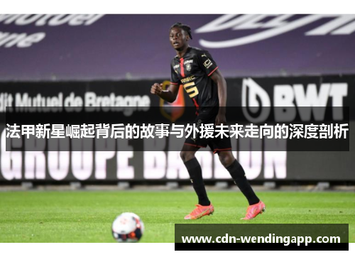 法甲新星崛起背后的故事与外援未来走向的深度剖析