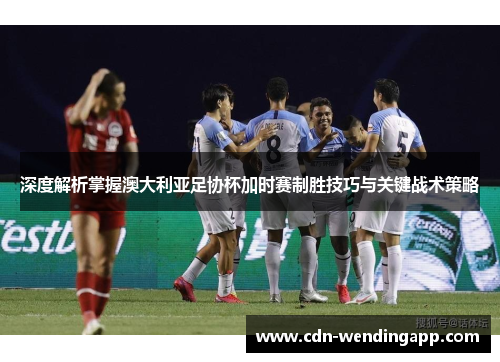 深度解析掌握澳大利亚足协杯加时赛制胜技巧与关键战术策略
