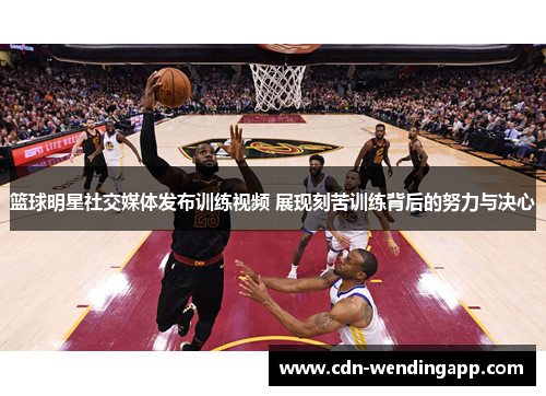 篮球明星社交媒体发布训练视频 展现刻苦训练背后的努力与决心