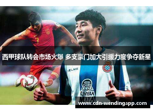 西甲球队转会市场火爆 多支豪门加大引援力度争夺新星