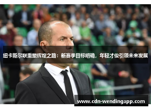 纽卡斯尔联重塑辉煌之路：新赛季目标明确，年轻才俊引领未来发展